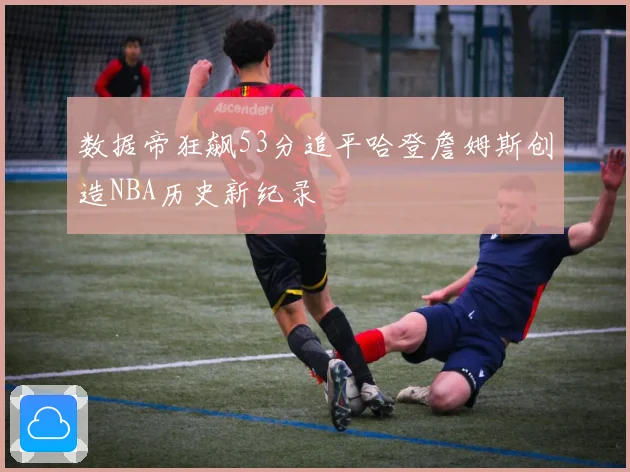 数据帝狂飙53分追平哈登詹姆斯创造NBA历史新纪录