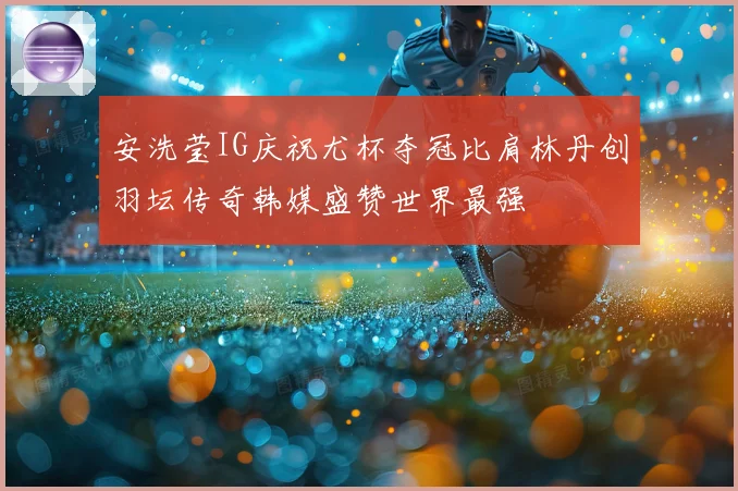 安洗莹IG庆祝尤杯夺冠比肩林丹创羽坛传奇韩媒盛赞世界最强