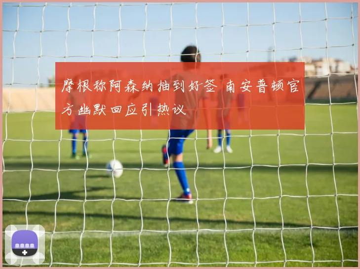 摩根称阿森纳抽到好签 南安普顿官方幽默回应引热议