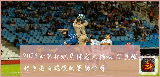 2026世界杯球员阵容大揭秘 新星崛起与老将退役的赛场传奇