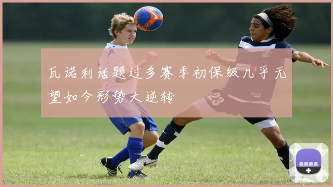瓦诺利话题过多赛季初保级几乎无望如今形势大逆转