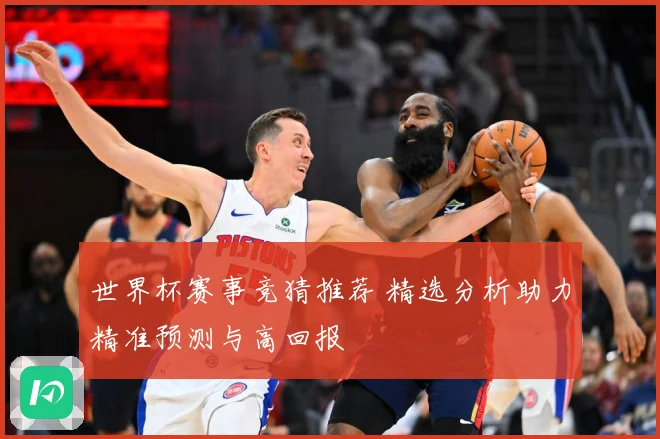 世界杯赛事竞猜推荐 精选分析助力精准预测与高回报