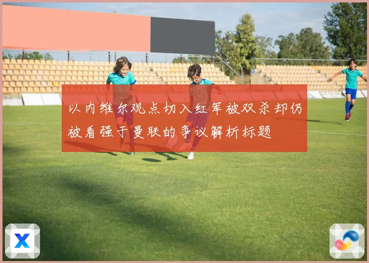 以内维尔观点切入红军被双杀却仍被看强于曼联的争议解析标题