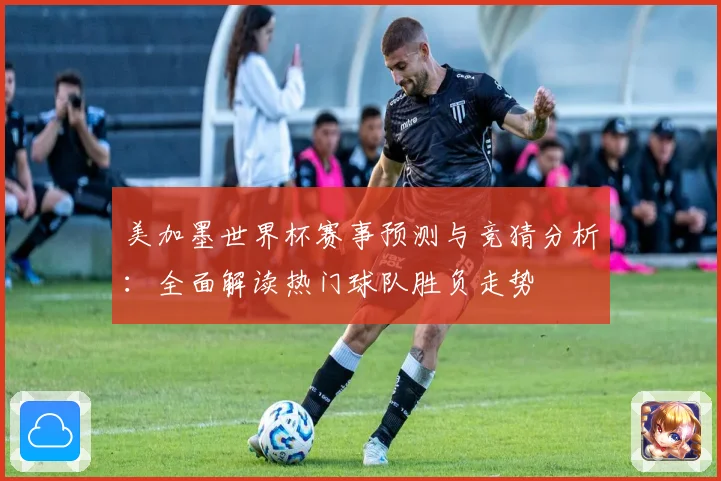 美加墨世界杯赛事预测与竞猜分析：全面解读热门球队胜负走势