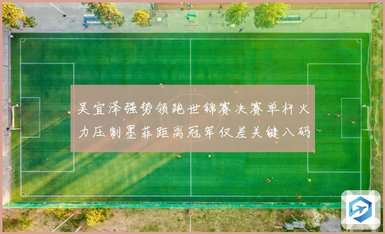 吴宜泽强势领跑世锦赛决赛单杆火力压制墨菲距离冠军仅差关键八码