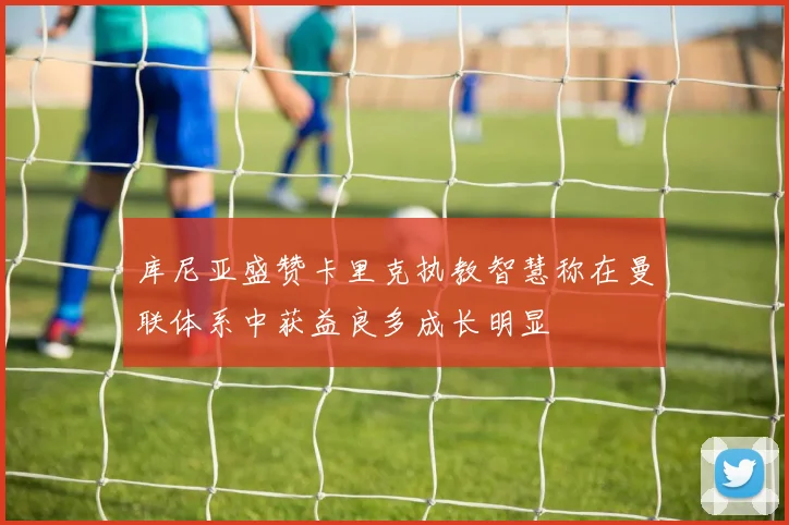 库尼亚盛赞卡里克执教智慧称在曼联体系中获益良多成长明显