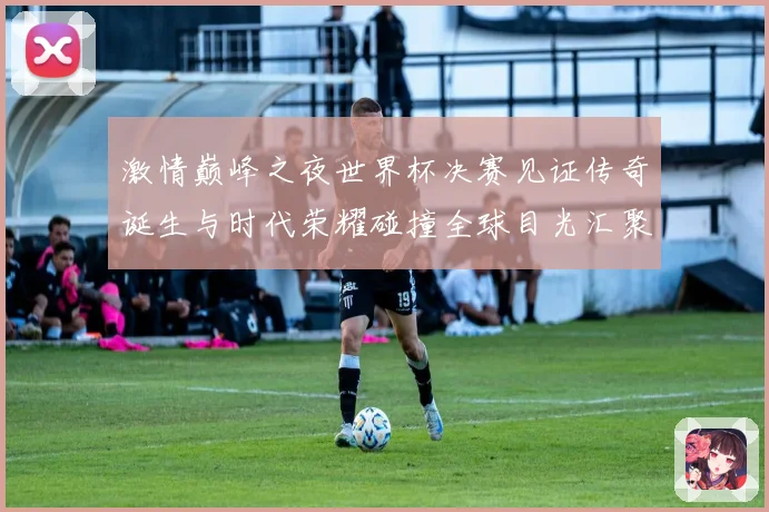 激情巅峰之夜世界杯决赛见证传奇诞生与时代荣耀碰撞全球目光汇聚